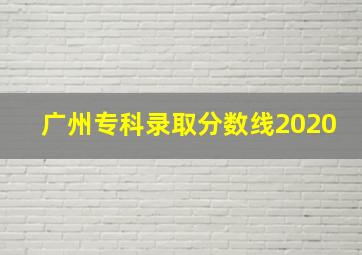 广州专科录取分数线2020