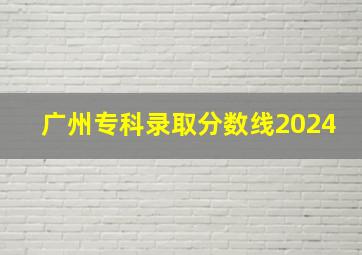 广州专科录取分数线2024