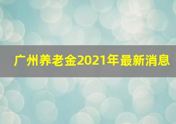 广州养老金2021年最新消息