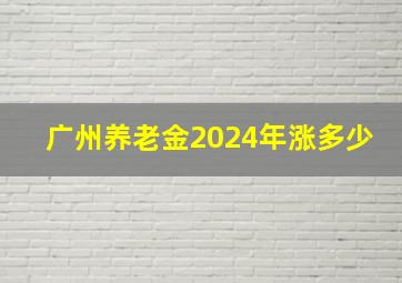 广州养老金2024年涨多少