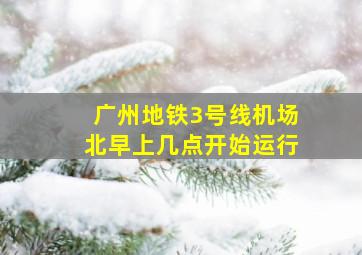 广州地铁3号线机场北早上几点开始运行