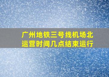 广州地铁三号线机场北运营时间几点结束运行