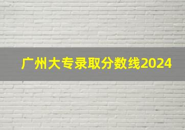 广州大专录取分数线2024