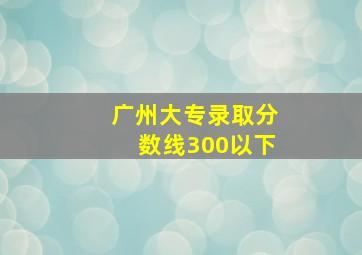 广州大专录取分数线300以下