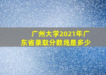 广州大学2021年广东省录取分数线是多少