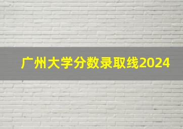 广州大学分数录取线2024