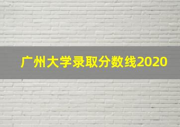 广州大学录取分数线2020