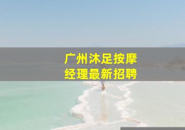 广州沐足按摩经理最新招聘