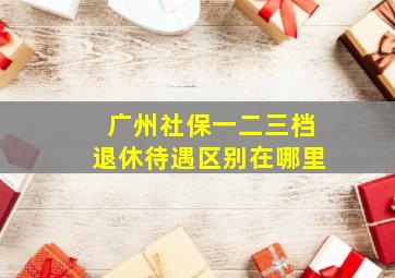 广州社保一二三档退休待遇区别在哪里