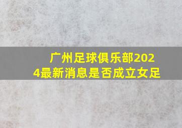 广州足球俱乐部2024最新消息是否成立女足