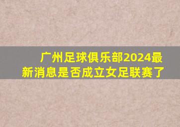 广州足球俱乐部2024最新消息是否成立女足联赛了