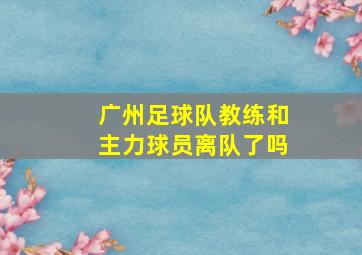 广州足球队教练和主力球员离队了吗