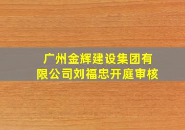 广州金辉建设集团有限公司刘福忠开庭审核