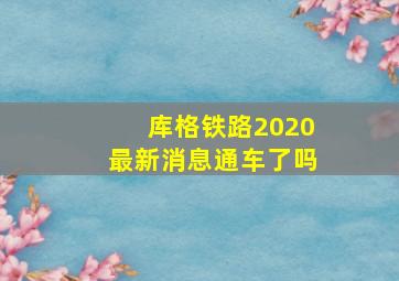 库格铁路2020最新消息通车了吗