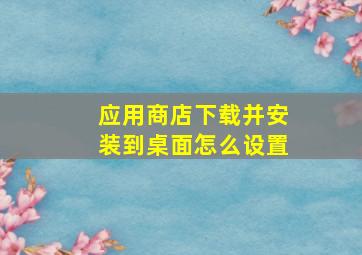 应用商店下载并安装到桌面怎么设置