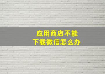 应用商店不能下载微信怎么办