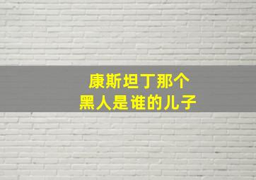 康斯坦丁那个黑人是谁的儿子