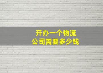 开办一个物流公司需要多少钱