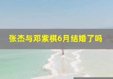 张杰与邓紫棋6月结婚了吗