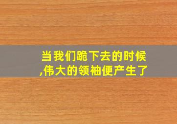 当我们跪下去的时候,伟大的领袖便产生了