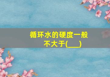 循环水的硬度一般不大于(___)