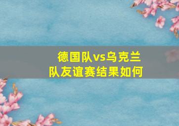 德国队vs乌克兰队友谊赛结果如何