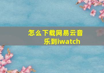 怎么下载网易云音乐到iwatch