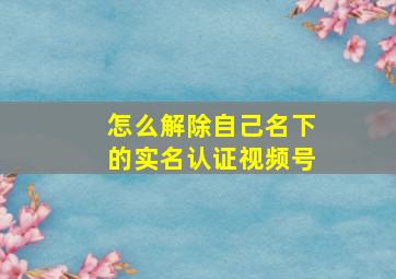 怎么解除自己名下的实名认证视频号