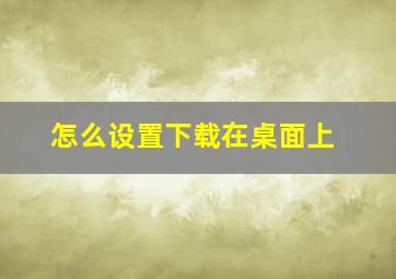 怎么设置下载在桌面上