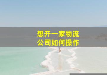 想开一家物流公司如何操作