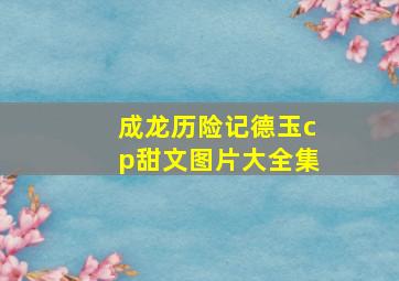 成龙历险记德玉cp甜文图片大全集