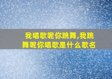 我唱歌呢你跳舞,我跳舞呢你唱歌是什么歌名