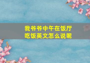 我爷爷中午在饭厅吃饭英文怎么说呢