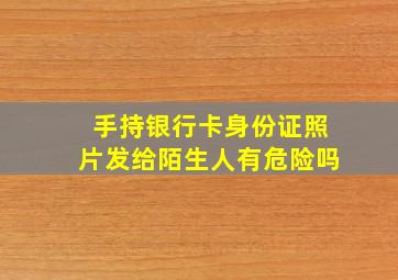 手持银行卡身份证照片发给陌生人有危险吗