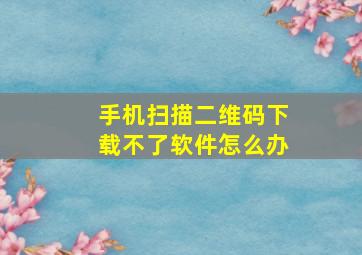 手机扫描二维码下载不了软件怎么办