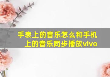 手表上的音乐怎么和手机上的音乐同步播放vivo