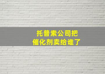 托普索公司把催化剂卖给谁了