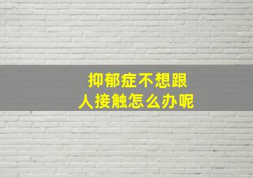 抑郁症不想跟人接触怎么办呢