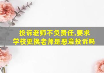 投诉老师不负责任,要求学校更换老师是恶意投诉吗