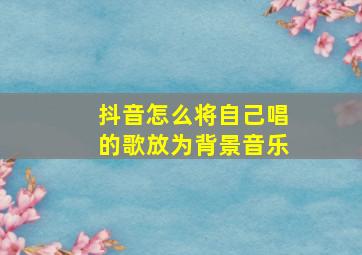 抖音怎么将自己唱的歌放为背景音乐