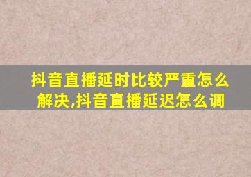 抖音直播延时比较严重怎么解决,抖音直播延迟怎么调