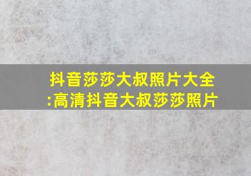 抖音莎莎大叔照片大全:高清抖音大叔莎莎照片