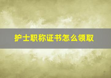 护士职称证书怎么领取