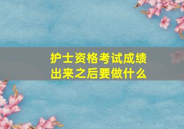 护士资格考试成绩出来之后要做什么