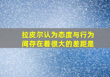 拉皮尔认为态度与行为间存在着很大的差距是