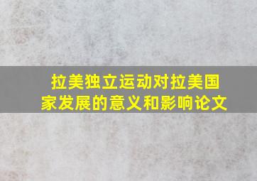 拉美独立运动对拉美国家发展的意义和影响论文