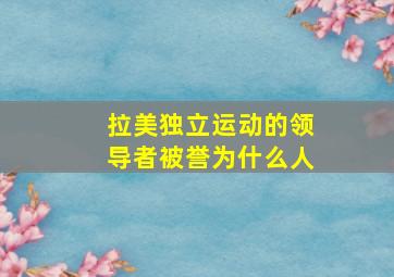 拉美独立运动的领导者被誉为什么人