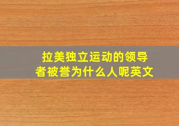 拉美独立运动的领导者被誉为什么人呢英文