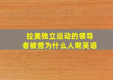 拉美独立运动的领导者被誉为什么人呢英语