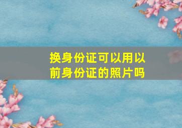 换身份证可以用以前身份证的照片吗